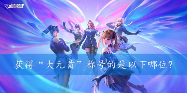 获得大元首称号的是以下哪位  2023年cf4月的体验服问卷第七题答案[多图]图片1